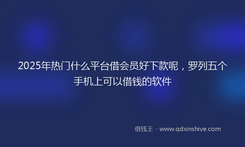 2025年热门什么平台借会员好下款呢，罗列五个手机上可以借钱的软件