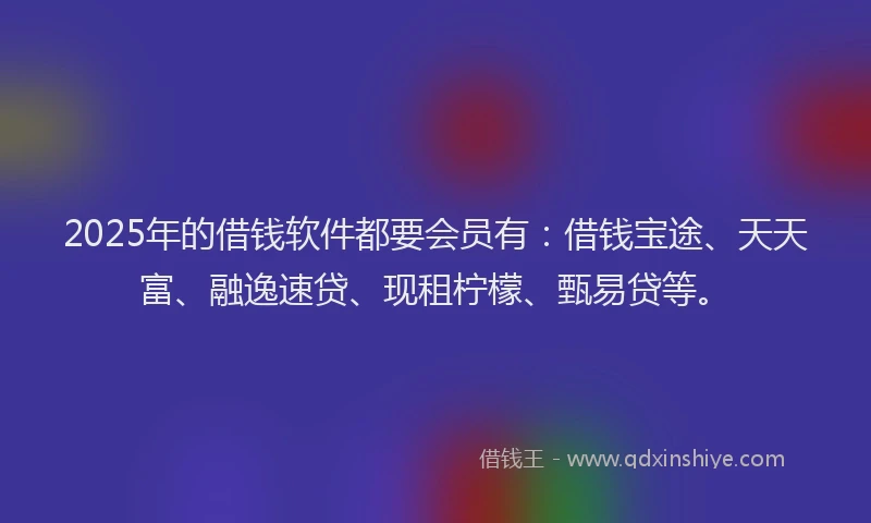 2025年的借钱软件都要会员有：借钱宝途、天天富、融逸速贷、现租柠檬、甄易贷等。