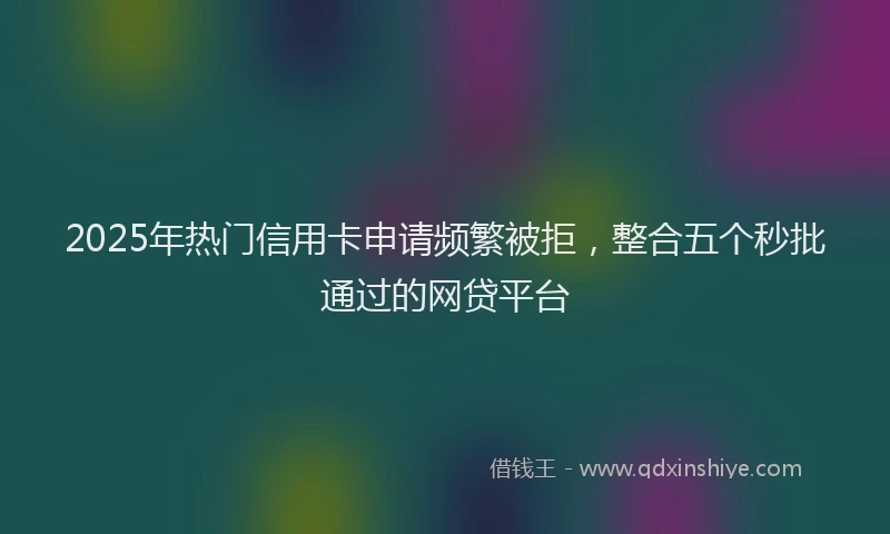 2025年热门信用卡申请频繁被拒，整合五个秒批通过的网贷平台