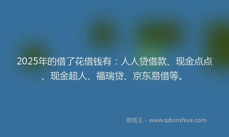 2025年的借了花借钱有：人人贷借款、现金点点、现金超人、福瑞贷、京东易借等。