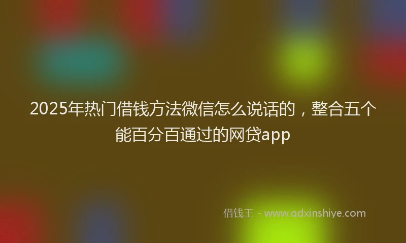 2025年热门借钱方法微信怎么说话的，整合五个能百分百通过的网贷app