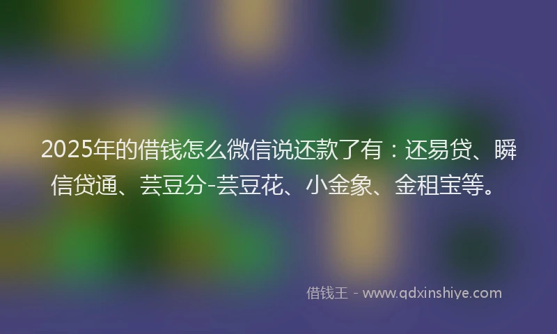 2025年的借钱怎么微信说还款了有：还易贷、瞬信贷通、芸豆分-芸豆花、小金象、金租宝等。