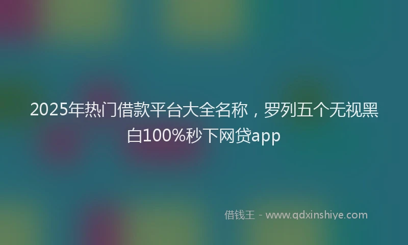 2025年热门借款平台大全名称，罗列五个无视黑白100%秒下网贷app