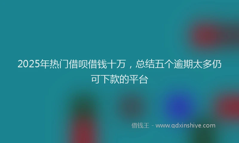 2025年热门借呗借钱十万，总结五个逾期太多仍可下款的平台