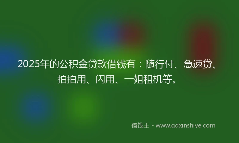 2025年的公积金贷款借钱有：随行付、急速贷、拍拍用、闪用、一姐租机等。