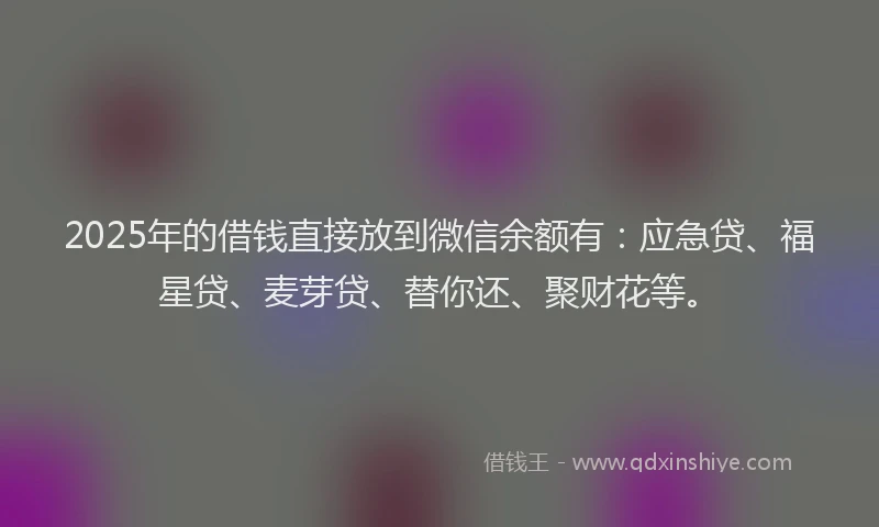 2025年的借钱直接放到微信余额有：应急贷、福星贷、麦芽贷、替你还、聚财花等。