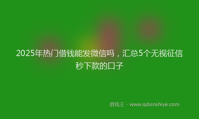 2025年热门借钱能发微信吗，汇总5个无视征信秒下款的口子