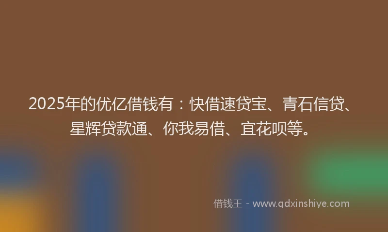 2025年的优亿借钱有：快借速贷宝、青石信贷、星辉贷款通、你我易借、宜花呗等。