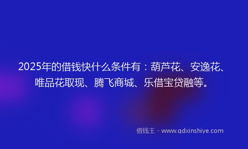 2025年的借钱快什么条件有：葫芦花、安逸花、唯品花取现、腾飞商城、乐借宝贷融等。