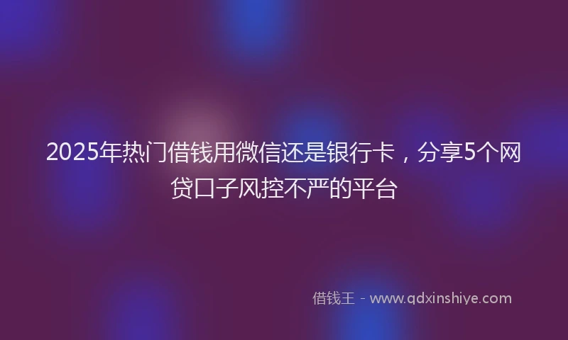 2025年热门借钱用微信还是银行卡，分享5个网贷口子风控不严的平台