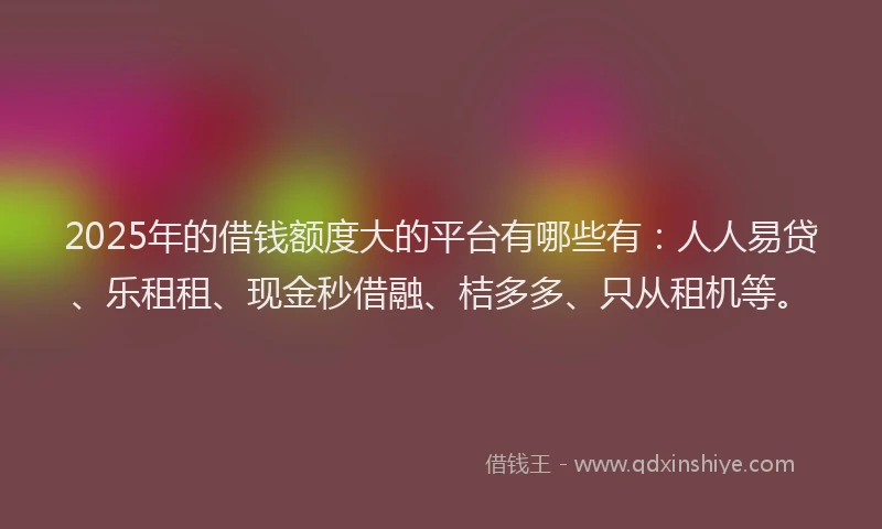 2025年的借钱额度大的平台有哪些有：人人易贷、乐租租、现金秒借融、桔多多、只从租机等。