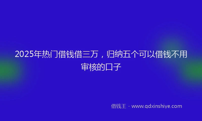 2025年热门借钱借三万，归纳五个可以借钱不用审核的口子
