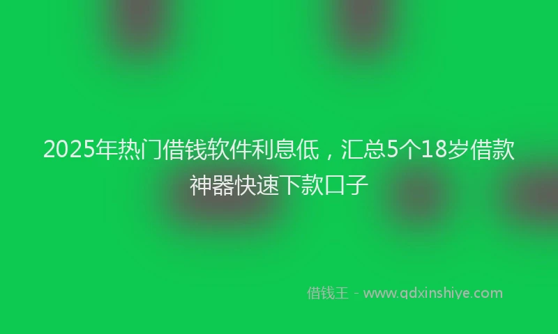 2025年热门借钱软件利息低，汇总5个18岁借款神器快速下款口子