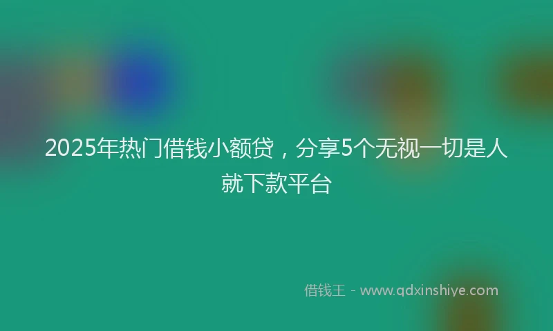 2025年热门借钱小额贷，分享5个无视一切是人就下款平台