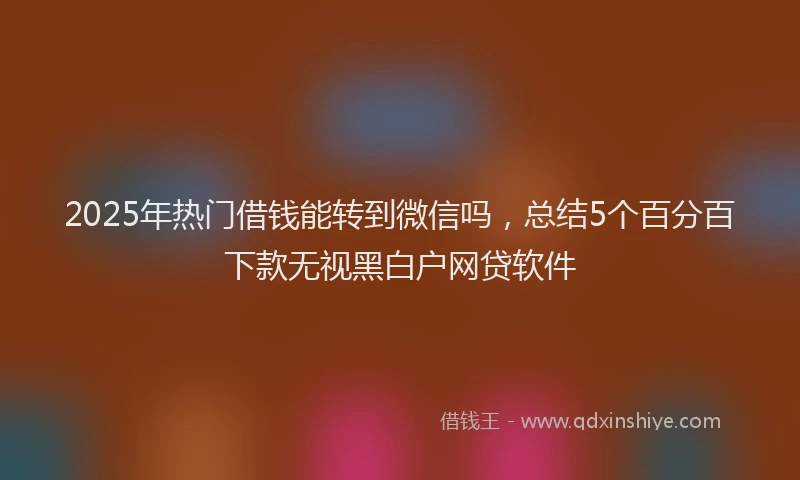 2025年热门借钱能转到微信吗，总结5个百分百下款无视黑白户网贷软件