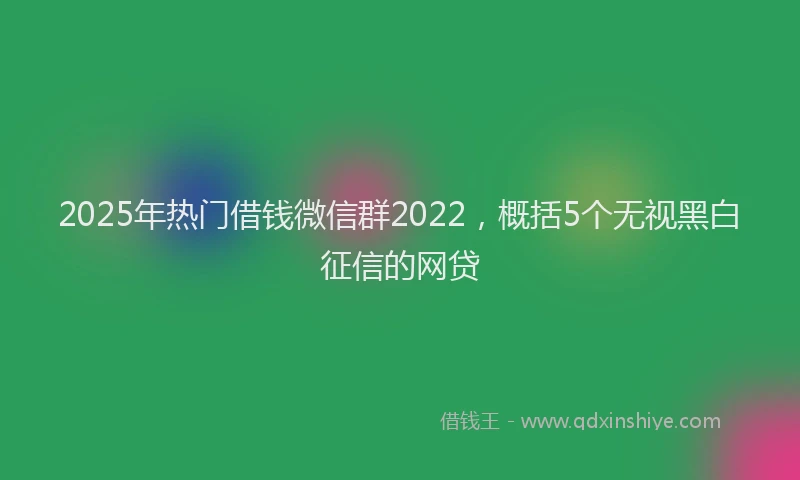 2025年热门借钱微信群2022，概括5个无视黑白征信的网贷