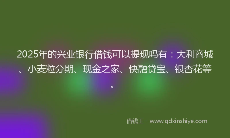 2025年的兴业银行借钱可以提现吗有：大利商城、小麦粒分期、现金之家、快融贷宝、银杏花等。