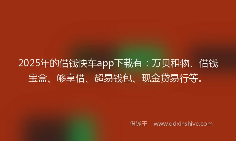 2025年的借钱快车app下载有：万贝租物、借钱宝盒、够享借、超易钱包、现金贷易行等。