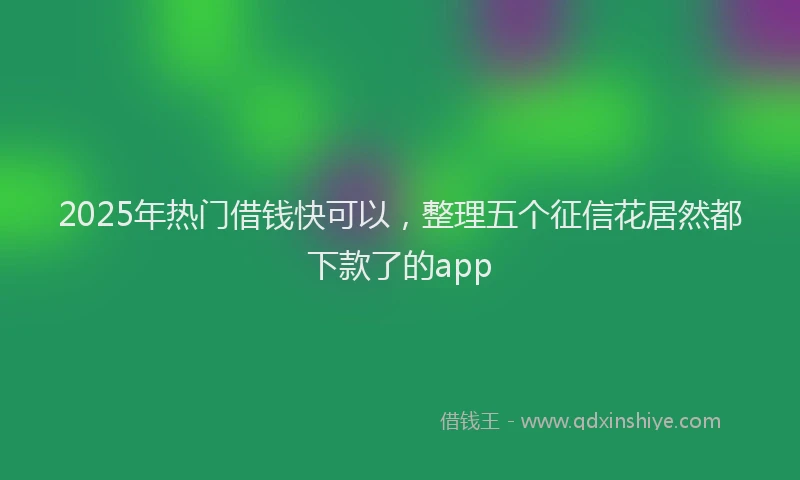 2025年热门借钱快可以，整理五个征信花居然都下款了的app
