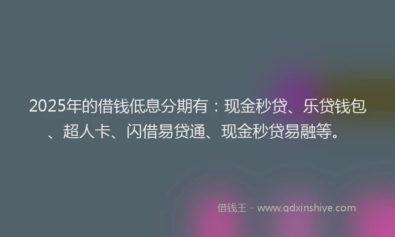 2025年的借钱低息分期有：现金秒贷、乐贷钱包、超人卡、闪借易贷通、现金秒贷易融等。