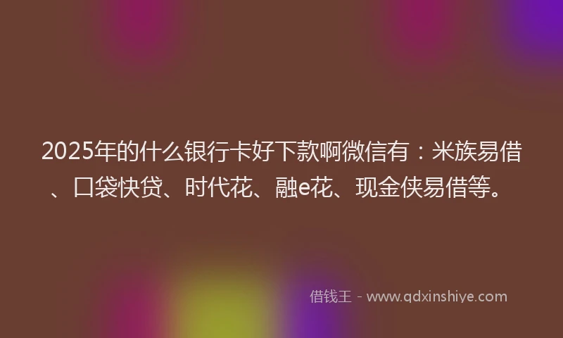 2025年的什么银行卡好下款啊微信有：米族易借、口袋快贷、时代花、融e花、现金侠易借等。
