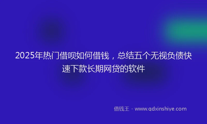 2025年热门借呗如何借钱，总结五个无视负债快速下款长期网贷的软件