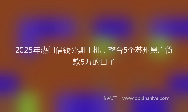2025年热门借钱分期手机，整合5个苏州黑户贷款5万的口子
