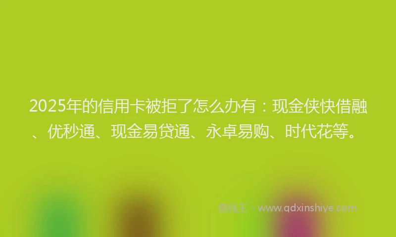 2025年的信用卡被拒了怎么办有：现金侠快借融、优秒通、现金易贷通、永卓易购、时代花等。