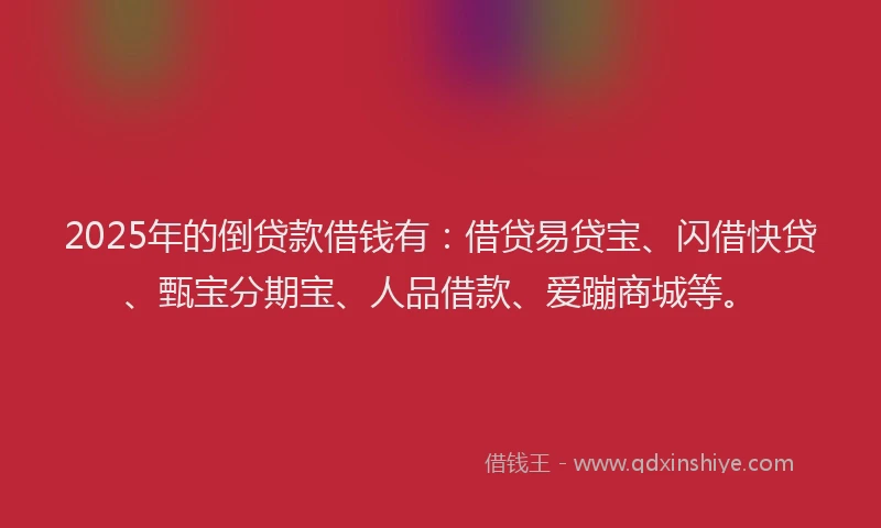 2025年的倒贷款借钱有：借贷易贷宝、闪借快贷、甄宝分期宝、人品借款、爱蹦商城等。
