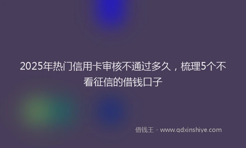 2025年热门信用卡审核不通过多久，梳理5个不看征信的借钱口子