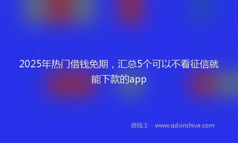 2025年热门借钱免期，汇总5个可以不看征信就能下款的app