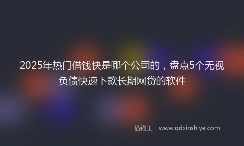 2025年热门借钱快是哪个公司的，盘点5个无视负债快速下款长期网贷的软件