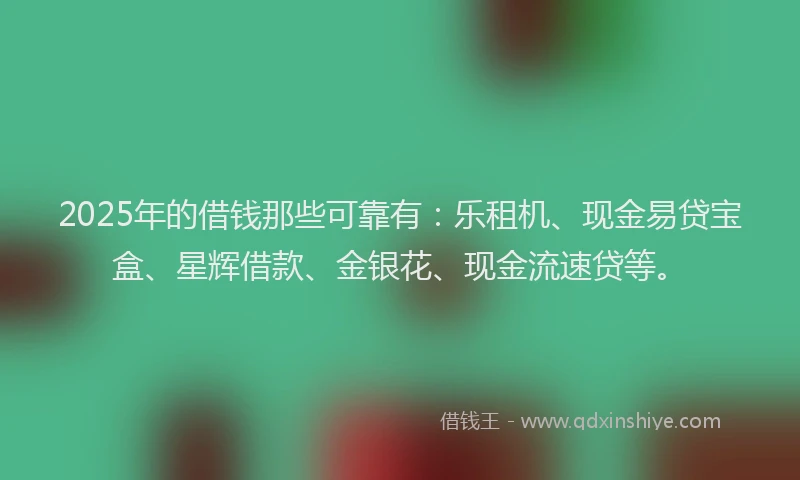2025年的借钱那些可靠有：乐租机、现金易贷宝盒、星辉借款、金银花、现金流速贷等。