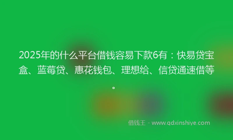 2025年的什么平台借钱容易下款6有：快易贷宝盒、蓝莓贷、惠花钱包、理想给、信贷通速借等。