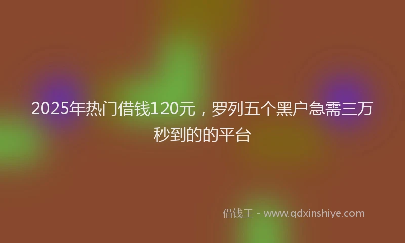 2025年热门借钱120元，罗列五个黑户急需三万秒到的的平台