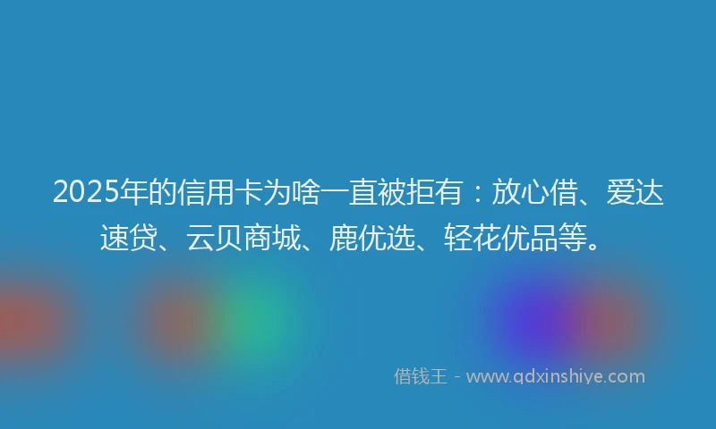 2025年的信用卡为啥一直被拒有：放心借、爱达速贷、云贝商城、鹿优选、轻花优品等。