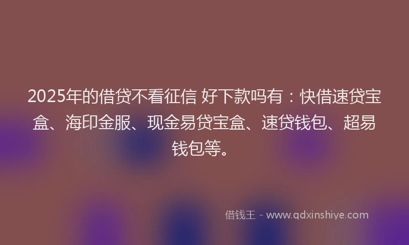 2025年的借贷不看征信 好下款吗有：快借速贷宝盒、海印金服、现金易贷宝盒、速贷钱包、超易钱包等。