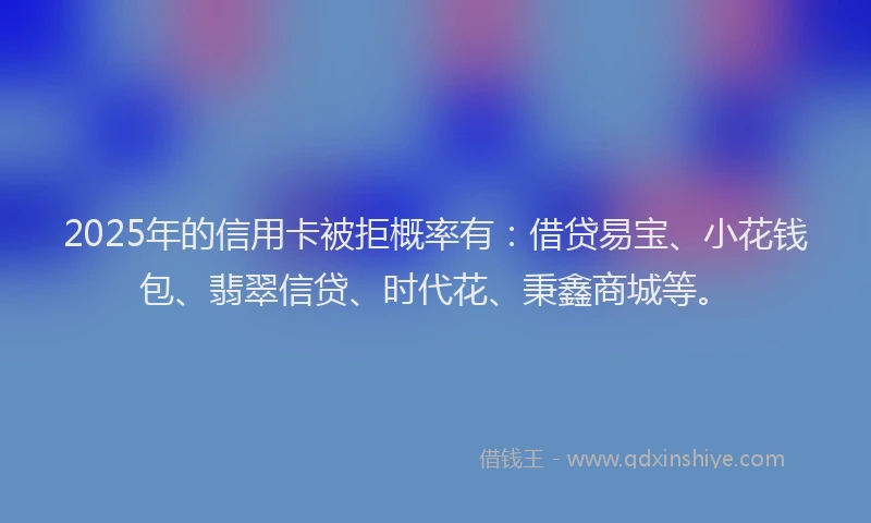 2025年的信用卡被拒概率有：借贷易宝、小花钱包、翡翠信贷、时代花、秉鑫商城等。