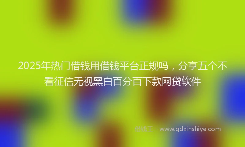 2025年热门借钱用借钱平台正规吗，分享五个不看征信无视黑白百分百下款网贷软件