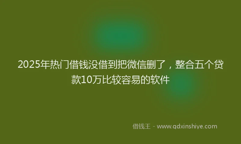 2025年热门借钱没借到把微信删了，整合五个贷款10万比较容易的软件