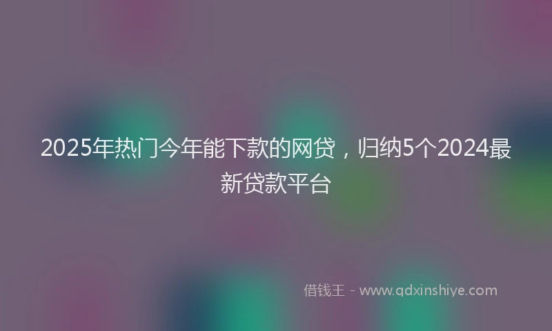 2025年热门今年能下款的网贷，归纳5个2024最新贷款平台