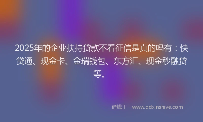 2025年的企业扶持贷款不看征信是真的吗有：快贷通、现金卡、金瑞钱包、东方汇、现金秒融贷等。