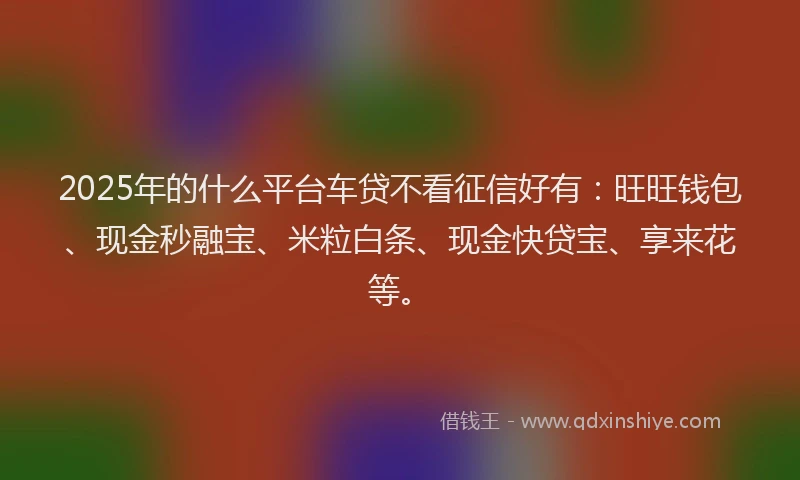 2025年的什么平台车贷不看征信好有：旺旺钱包、现金秒融宝、米粒白条、现金快贷宝、享来花等。
