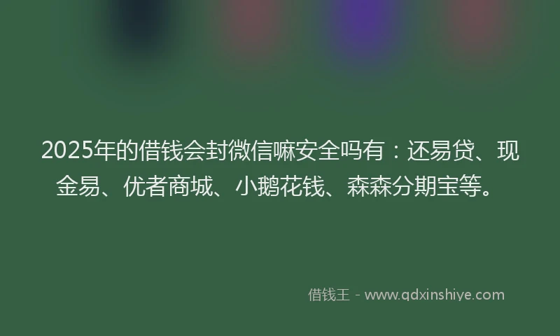 2025年的借钱会封微信嘛安全吗有：还易贷、现金易、优者商城、小鹅花钱、森森分期宝等。