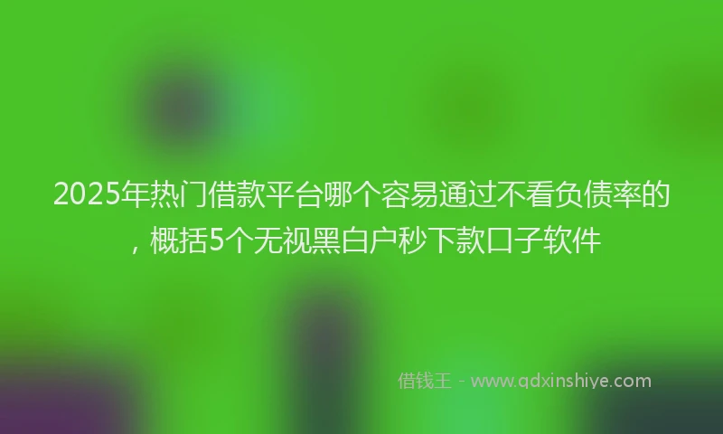 2025年热门借款平台哪个容易通过不看负债率的，概括5个无视黑白户秒下款口子软件