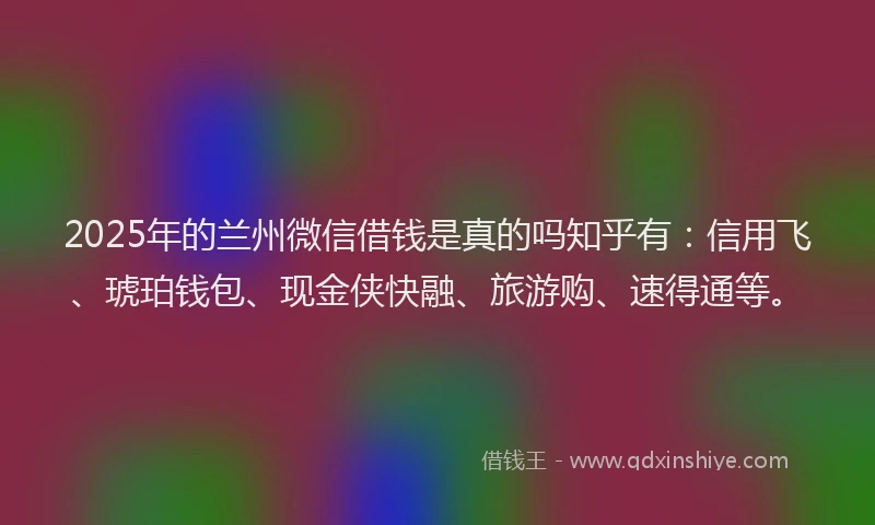 2025年的兰州微信借钱是真的吗知乎有：信用飞、琥珀钱包、现金侠快融、旅游购、速得通等。