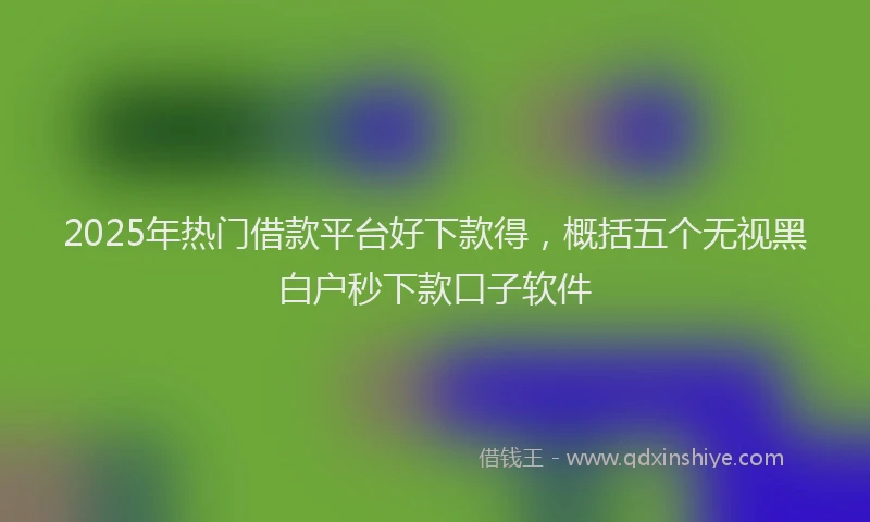 2025年热门借款平台好下款得，概括五个无视黑白户秒下款口子软件