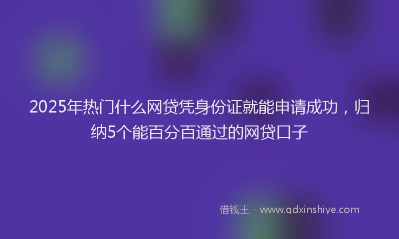 2025年热门什么网贷凭身份证就能申请成功，归纳5个能百分百通过的网贷口子