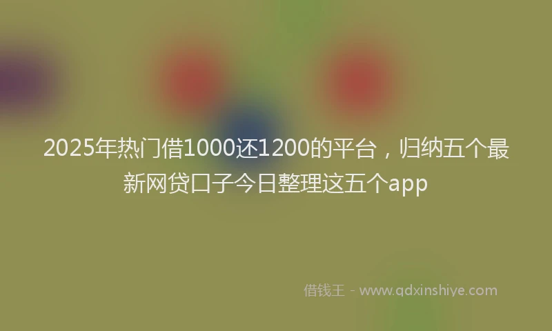 2025年热门借1000还1200的平台，归纳五个最新网贷口子今日整理这五个app