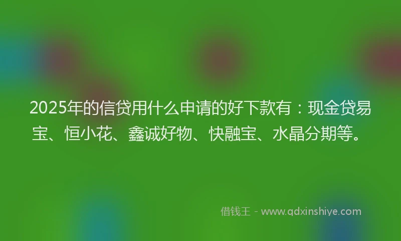 2025年的信贷用什么申请的好下款有：现金贷易宝、恒小花、鑫诚好物、快融宝、水晶分期等。